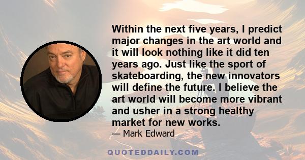 Within the next five years, I predict major changes in the art world and it will look nothing like it did ten years ago. Just like the sport of skateboarding, the new innovators will define the future. I believe the art