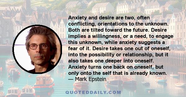 Anxiety and desire are two, often conflicting, orientations to the unknown. Both are tilted toward the future. Desire implies a willingness, or a need, to engage this unknown, while anxiety suggests a fear of it. Desire