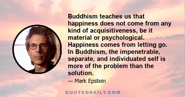 Buddhism teaches us that happiness does not come from any kind of acquisitiveness, be it material or psychological. Happiness comes from letting go. In Buddhism, the impenetrable, separate, and individuated self is more
