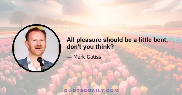 All pleasure should be a little bent, don't you think?