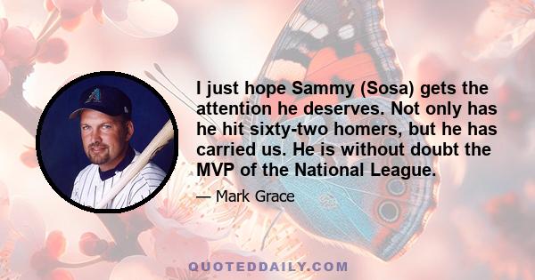 I just hope Sammy (Sosa) gets the attention he deserves. Not only has he hit sixty-two homers, but he has carried us. He is without doubt the MVP of the National League.