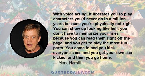 With voice acting, it liberates you to play characters you'd never do in a million years because you're physically not right. You can show up looking like hell, you don't have to memorize your lines because you can read
