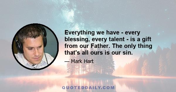 Everything we have - every blessing, every talent - is a gift from our Father. The only thing that's all ours is our sin.