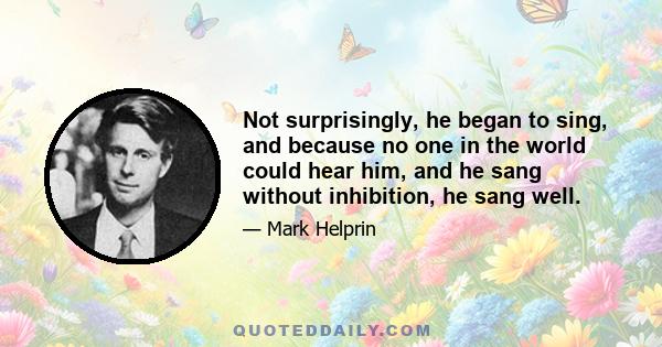Not surprisingly, he began to sing, and because no one in the world could hear him, and he sang without inhibition, he sang well.