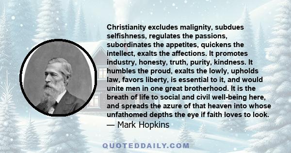 Christianity excludes malignity, subdues selfishness, regulates the passions, subordinates the appetites, quickens the intellect, exalts the affections. It promotes industry, honesty, truth, purity, kindness. It humbles