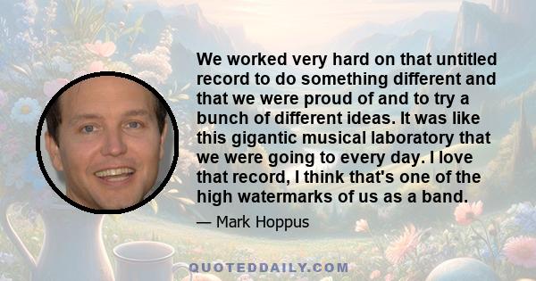 We worked very hard on that untitled record to do something different and that we were proud of and to try a bunch of different ideas. It was like this gigantic musical laboratory that we were going to every day. I love
