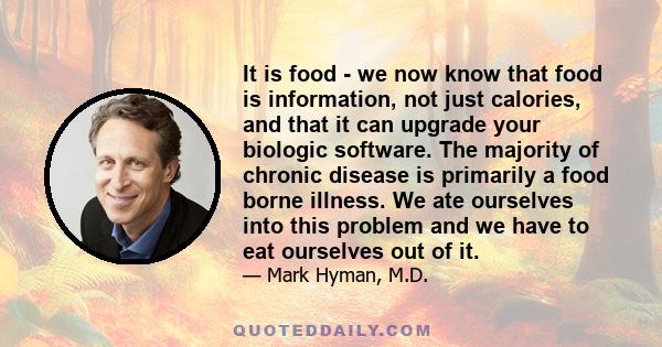 It is food - we now know that food is information, not just calories, and that it can upgrade your biologic software. The majority of chronic disease is primarily a food borne illness. We ate ourselves into this problem