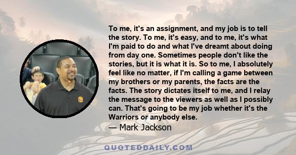 To me, it's an assignment, and my job is to tell the story. To me, it's easy, and to me, it's what I'm paid to do and what I've dreamt about doing from day one. Sometimes people don't like the stories, but it is what it