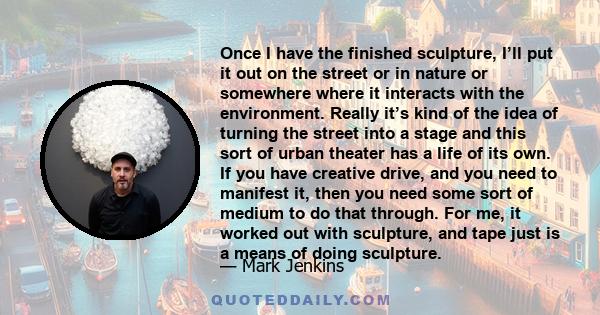 Once I have the finished sculpture, I’ll put it out on the street or in nature or somewhere where it interacts with the environment. Really it’s kind of the idea of turning the street into a stage and this sort of urban