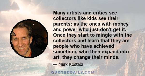 Many artists and critics see collectors like kids see their parents: as the ones with money and power who just don't get it. Once they start to mingle with the collectors and learn that they are people who have achieved
