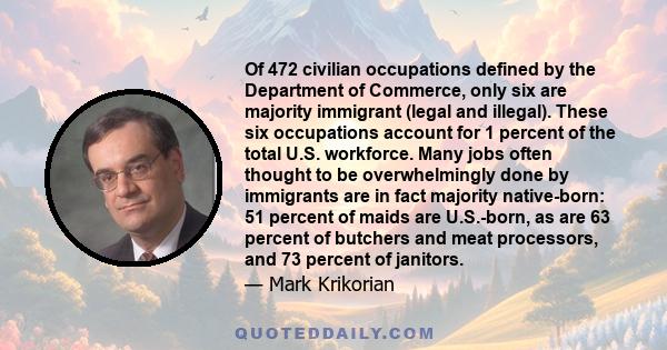 Of 472 civilian occupations defined by the Department of Commerce, only six are majority immigrant (legal and illegal). These six occupations account for 1 percent of the total U.S. workforce. Many jobs often thought to