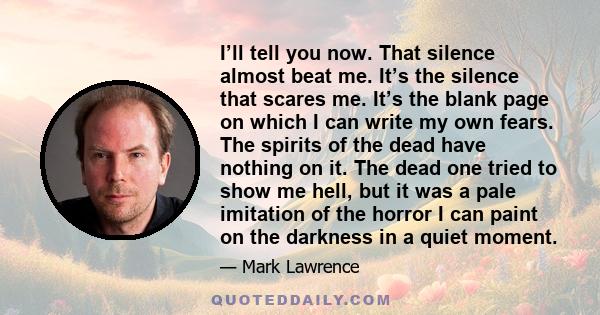 I’ll tell you now. That silence almost beat me. It’s the silence that scares me. It’s the blank page on which I can write my own fears. The spirits of the dead have nothing on it. The dead one tried to show me hell, but