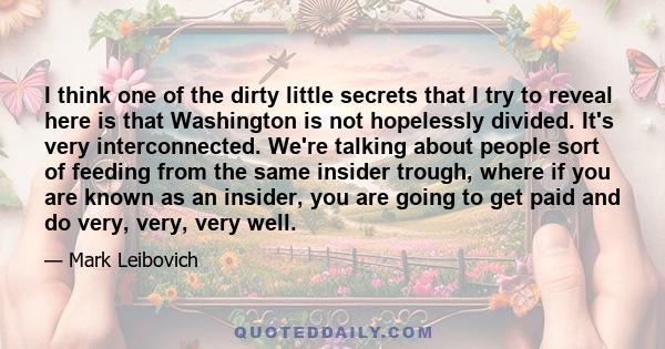 I think one of the dirty little secrets that I try to reveal here is that Washington is not hopelessly divided. It's very interconnected. We're talking about people sort of feeding from the same insider trough, where if