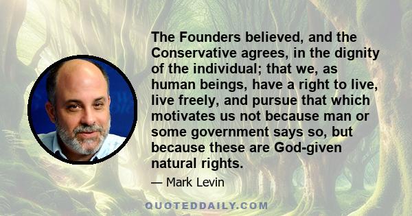 The Founders believed, and the Conservative agrees, in the dignity of the individual; that we, as human beings, have a right to live, live freely, and pursue that which motivates us not because man or some government