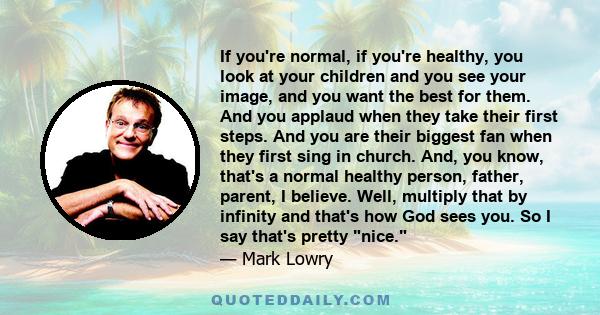 If you're normal, if you're healthy, you look at your children and you see your image, and you want the best for them. And you applaud when they take their first steps. And you are their biggest fan when they first sing