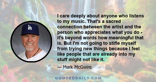 I care deeply about anyone who listens to my music. That's a sacred connection between the artist and the person who appreciates what you do - it's beyond words how meaningful that is. But I'm not going to stifle myself