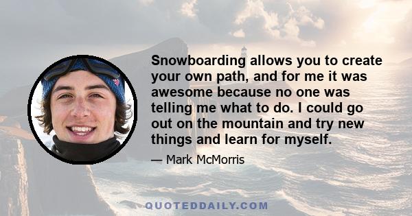 Snowboarding allows you to create your own path, and for me it was awesome because no one was telling me what to do. I could go out on the mountain and try new things and learn for myself.