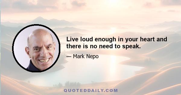 Live loud enough in your heart and there is no need to speak.