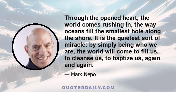 Through the opened heart, the world comes rushing in, the way oceans fill the smallest hole along the shore. It is the quietest sort of miracle: by simply being who we are, the world will come to fill us, to cleanse us,