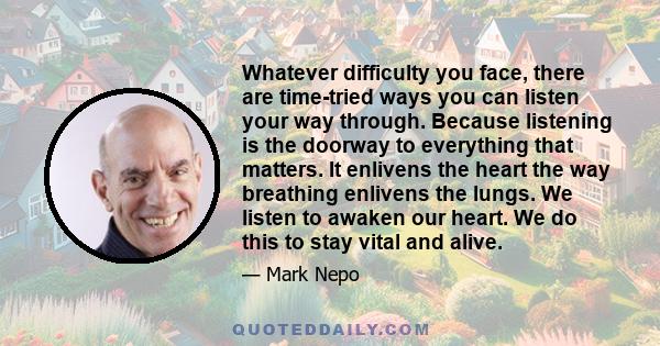 Whatever difficulty you face, there are time-tried ways you can listen your way through. Because listening is the doorway to everything that matters. It enlivens the heart the way breathing enlivens the lungs. We listen