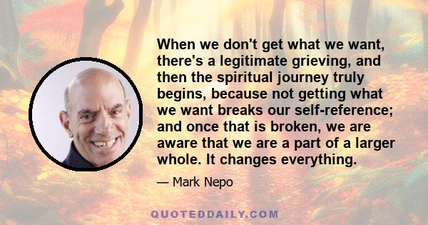 When we don't get what we want, there's a legitimate grieving, and then the spiritual journey truly begins, because not getting what we want breaks our self-reference; and once that is broken, we are aware that we are a