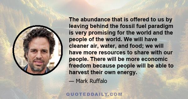 The abundance that is offered to us by leaving behind the fossil fuel paradigm is very promising for the world and the people of the world. We will have cleaner air, water, and food; we will have more resources to share