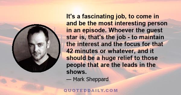 It's a fascinating job, to come in and be the most interesting person in an episode. Whoever the guest star is, that's the job - to maintain the interest and the focus for that 42 minutes or whatever, and it should be a