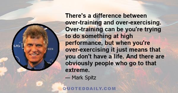 There's a difference between over-training and over-exercising. Over-training can be you're trying to do something at high performance, but when you're over-exercising it just means that you don't have a life. And there