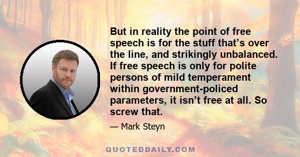 But in reality the point of free speech is for the stuff that’s over the line, and strikingly unbalanced. If free speech is only for polite persons of mild temperament within government-policed parameters, it isn’t free