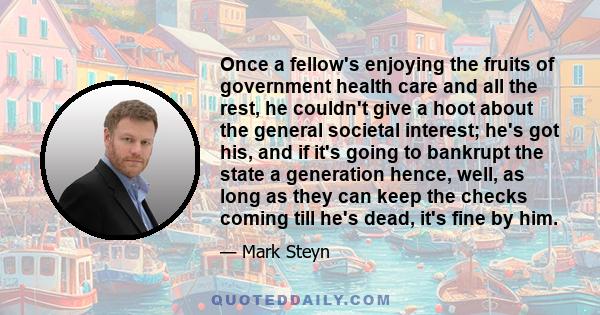 Once a fellow's enjoying the fruits of government health care and all the rest, he couldn't give a hoot about the general societal interest; he's got his, and if it's going to bankrupt the state a generation hence,