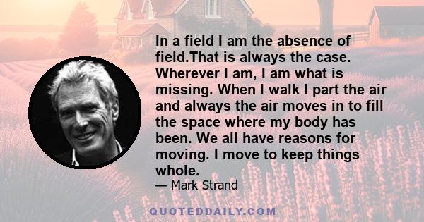 In a field I am the absence of field.That is always the case. Wherever I am, I am what is missing. When I walk I part the air and always the air moves in to fill the space where my body has been. We all have reasons for