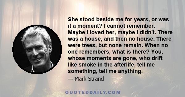 She stood beside me for years, or was it a moment? I cannot remember. Maybe I loved her, maybe I didn't. There was a house, and then no house. There were trees, but none remain. When no one remembers, what is there?