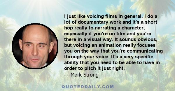 I just like voicing films in general. I do a lot of documentary work and it's a short hop really to narrating a character, especially if you're on film and you're there in a visual way. It sounds obvious, but voicing an