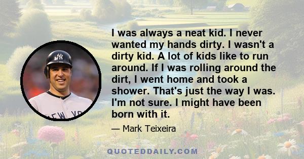 I was always a neat kid. I never wanted my hands dirty. I wasn't a dirty kid. A lot of kids like to run around. If I was rolling around the dirt, I went home and took a shower. That's just the way I was. I'm not sure. I