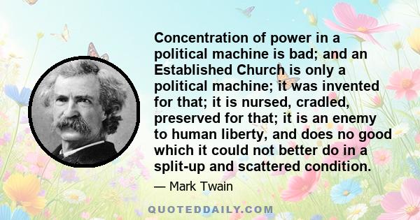 Concentration of power in a political machine is bad; and an Established Church is only a political machine; it was invented for that; it is nursed, cradled, preserved for that; it is an enemy to human liberty, and does