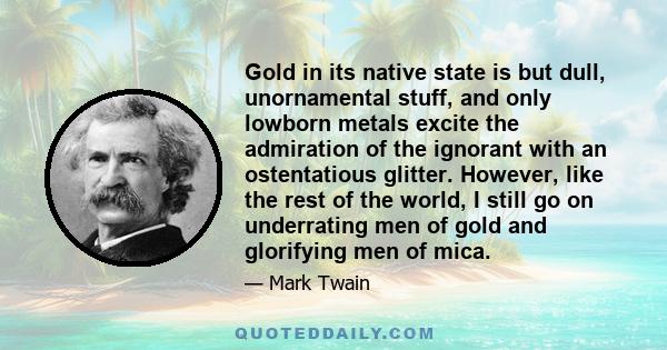 Gold in its native state is but dull, unornamental stuff, and only lowborn metals excite the admiration of the ignorant with an ostentatious glitter. However, like the rest of the world, I still go on underrating men of