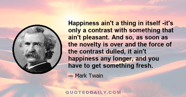 Happiness ain't a thing in itself -it's only a contrast with something that ain't pleasant. And so, as soon as the novelty is over and the force of the contrast dulled, it ain't happiness any longer, and you have to get