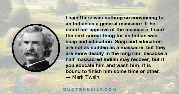 I said there was nothing so convincing to an Indian as a general massacre. If he could not approve of the massacre, I said the next surest thing for an Indian was soap and education. Soap and education are not as sudden