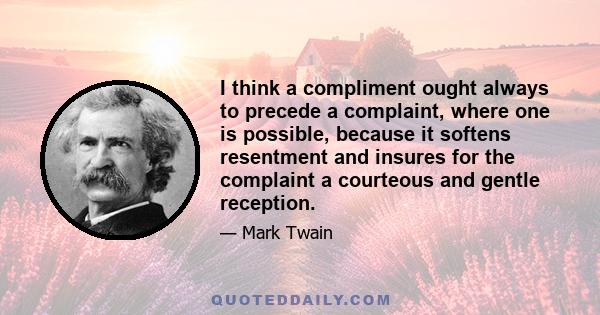 I think a compliment ought always to precede a complaint, where one is possible, because it softens resentment and insures for the complaint a courteous and gentle reception.
