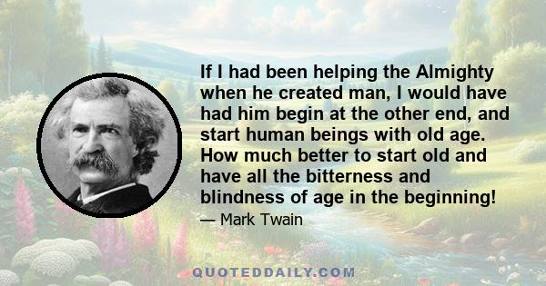 If I had been helping the Almighty when he created man, I would have had him begin at the other end, and start human beings with old age. How much better to start old and have all the bitterness and blindness of age in