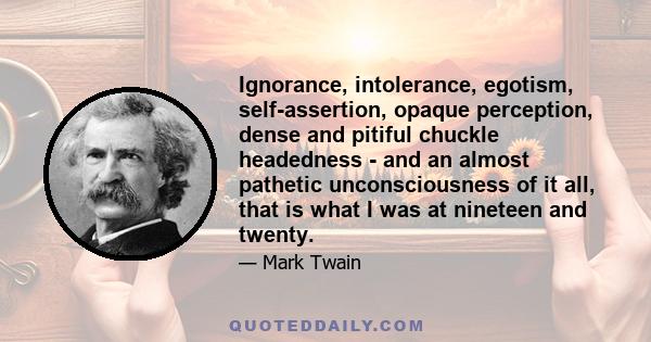 Ignorance, intolerance, egotism, self-assertion, opaque perception, dense and pitiful chuckle headedness - and an almost pathetic unconsciousness of it all, that is what I was at nineteen and twenty.