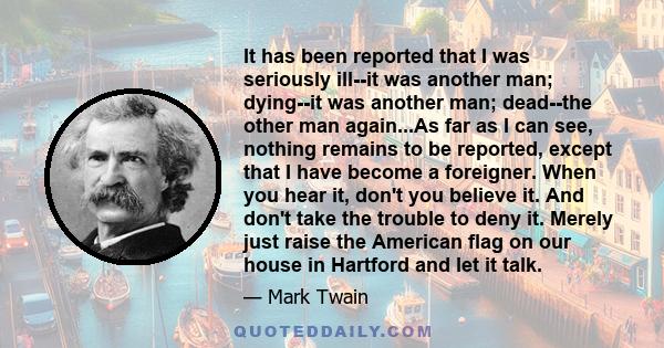It has been reported that I was seriously ill--it was another man; dying--it was another man; dead--the other man again...As far as I can see, nothing remains to be reported, except that I have become a foreigner. When