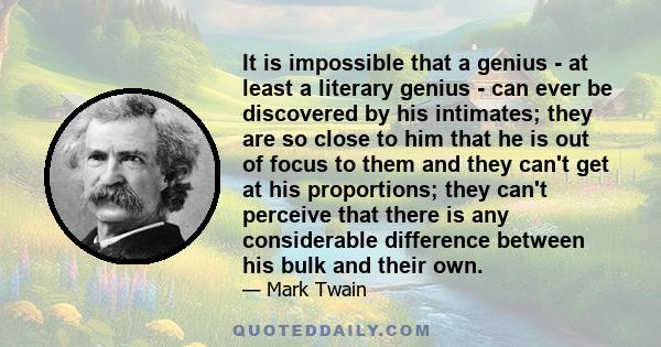 It is impossible that a genius - at least a literary genius - can ever be discovered by his intimates; they are so close to him that he is out of focus to them and they can't get at his proportions; they can't perceive