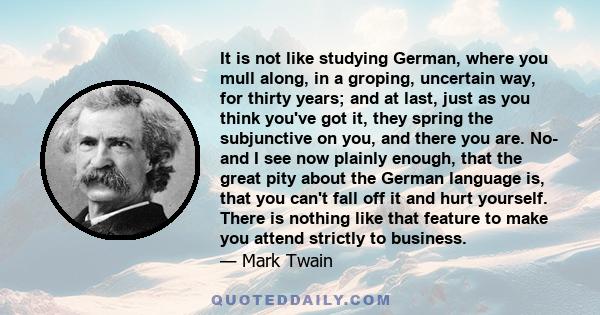 It is not like studying German, where you mull along, in a groping, uncertain way, for thirty years; and at last, just as you think you've got it, they spring the subjunctive on you, and there you are. No- and I see now