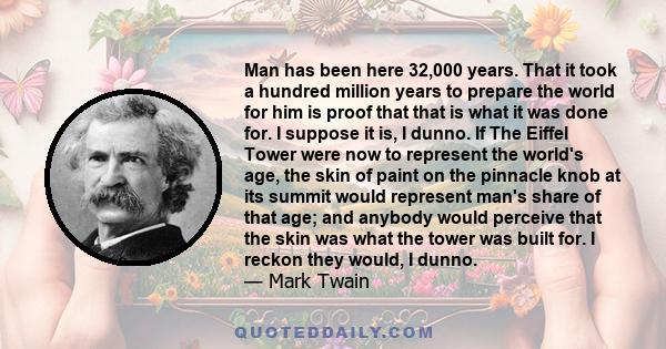 Man has been here 32,000 years. That it took a hundred million years to prepare the world for him is proof that that is what it was done for. I suppose it is, I dunno. If The Eiffel Tower were now to represent the