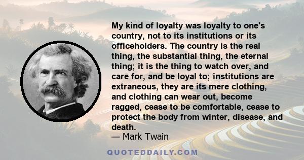 My kind of loyalty was loyalty to one's country, not to its institutions or its officeholders. The country is the real thing, the substantial thing, the eternal thing; it is the thing to watch over, and care for, and be