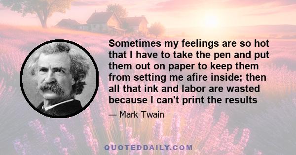 Sometimes my feelings are so hot that I have to take the pen and put them out on paper to keep them from setting me afire inside; then all that ink and labor are wasted because I can't print the results