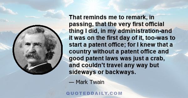 That reminds me to remark, in passing, that the very first official thing I did, in my administration-and it was on the first day of it, too-was to start a patent office; for I knew that a country without a patent
