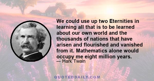 We could use up two Eternities in learning all that is to be learned about our own world and the thousands of nations that have arisen and flourished and vanished from it. Mathematics alone would occupy me eight million