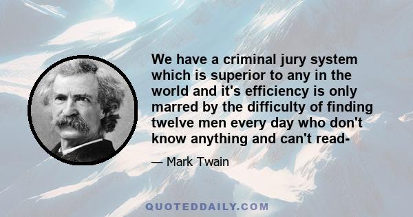 We have a criminal jury system which is superior to any in the world and it's efficiency is only marred by the difficulty of finding twelve men every day who don't know anything and can't read-